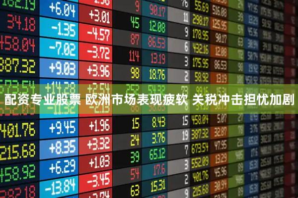 配资专业股票 欧洲市场表现疲软 关税冲击担忧加剧