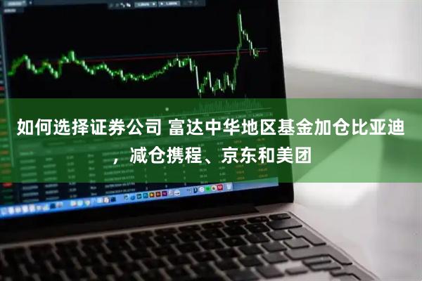 如何选择证券公司 富达中华地区基金加仓比亚迪，减仓携程、京东和美团