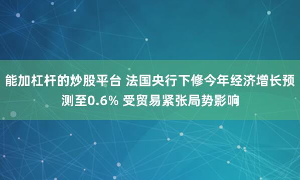 能加杠杆的炒股平台 法国央行下修今年经济增长预测至0.6% 受贸易紧张局势影响