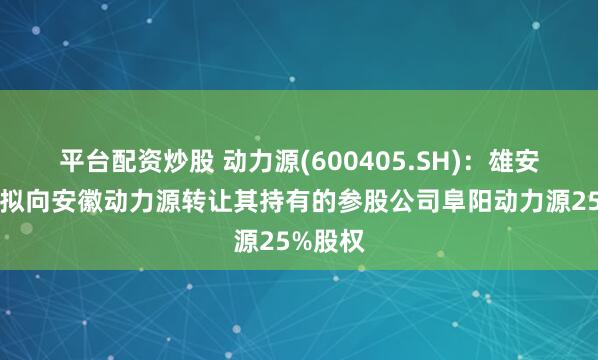 平台配资炒股 动力源(600405.SH)：雄安动力源拟向安徽动力源转让其持有的参股公司阜阳动力源25%股权