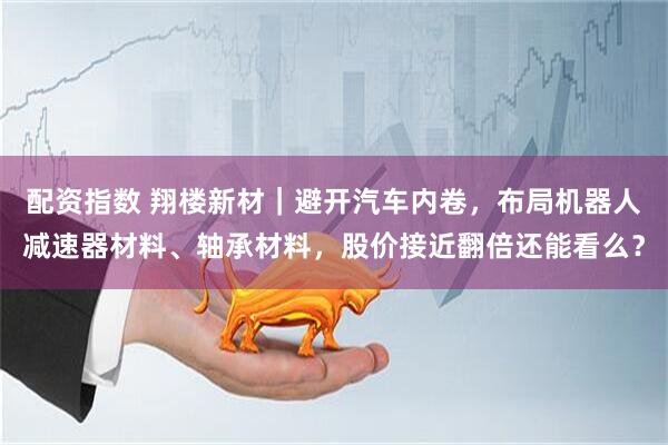 配资指数 翔楼新材｜避开汽车内卷，布局机器人减速器材料、轴承材料，股价接近翻倍还能看么？
