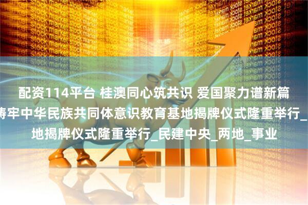 配资114平台 桂澳同心筑共识 爱国聚力谱新篇——澳门与桂林共建铸牢中华民族共同体意识教育基地揭牌仪式隆重举行_民建中央_两地_事业