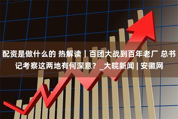 配资是做什么的 热解读｜百团大战到百年老厂 总书记考察这两地有何深意？_大皖新闻 | 安徽网