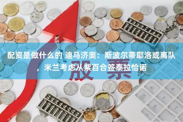 配资是做什么的 迪马济奥：斯波尔蒂耶洛或离队，米兰考虑从紫百合签泰拉恰诺