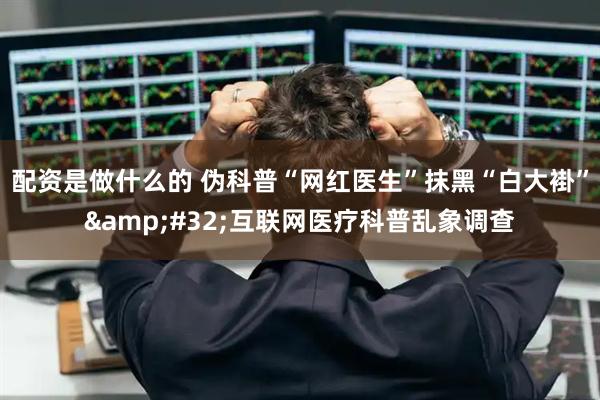 配资是做什么的 伪科普“网红医生”抹黑“白大褂” 互联网医疗科普乱象调查