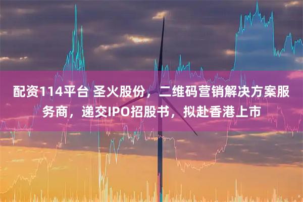配资114平台 圣火股份，二维码营销解决方案服务商，递交IPO招股书，拟赴香港上市