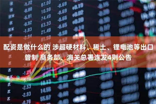 配资是做什么的 涉超硬材料、稀土、锂电池等出口管制 商务部、海关总署连发4则公告