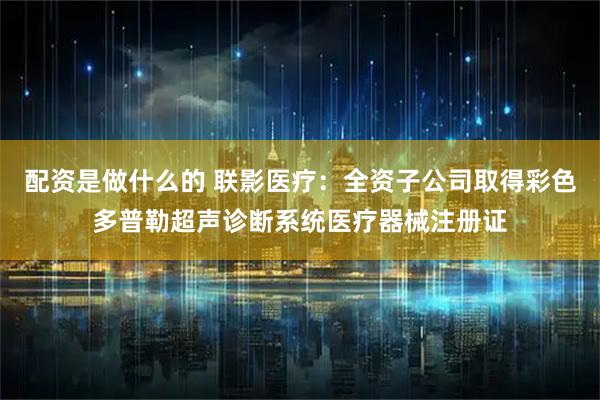 配资是做什么的 联影医疗：全资子公司取得彩色多普勒超声诊断系统医疗器械注册证