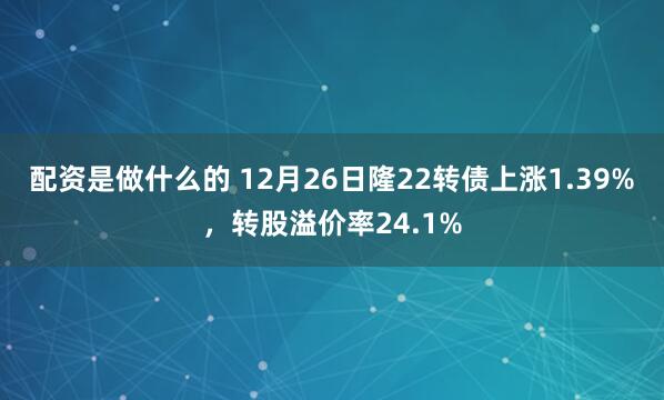 配资是做什么的 12月26日隆22转债上涨1.39%，转股溢价率24.1%