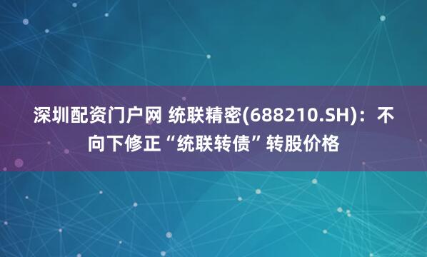 深圳配资门户网 统联精密(688210.SH)：不向下修正“统联转债”转股价格