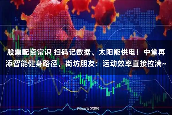 股票配资常识 扫码记数据、太阳能供电！中堂再添智能健身路径，街坊朋友：运动效率直接拉满~